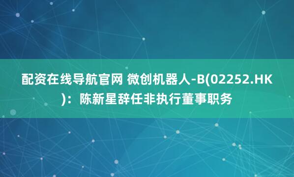 配资在线导航官网 微创机器人-B(02252.HK)：陈新星辞任非执行董事职务