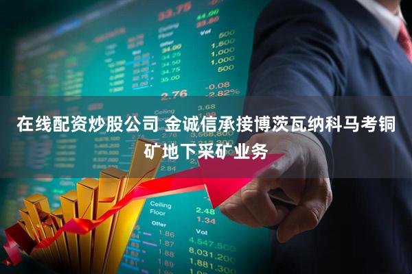 在线配资炒股公司 金诚信承接博茨瓦纳科马考铜矿地下采矿业务