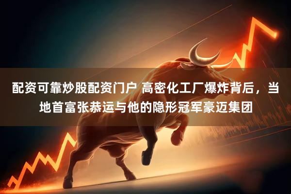 配资可靠炒股配资门户 高密化工厂爆炸背后，当地首富张恭运与他的隐形冠军豪迈集团