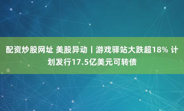 配资炒股网址 美股异动丨游戏驿站大跌超18% 计划发行17.5亿美元可转债