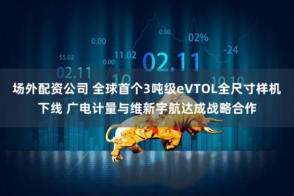 场外配资公司 全球首个3吨级eVTOL全尺寸样机下线 广电计量与维新宇航达成战略合作
