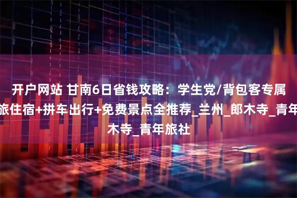 开户网站 甘南6日省钱攻略：学生党/背包客专属，青旅住宿+拼车出行+免费景点全推荐_兰州_郎木寺_青年旅社