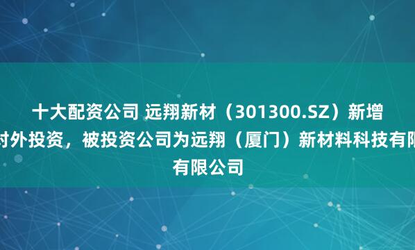 十大配资公司 远翔新材（301300.SZ）新增一起对外投资，被投资公司为远翔（厦门）新材料科技有限公司