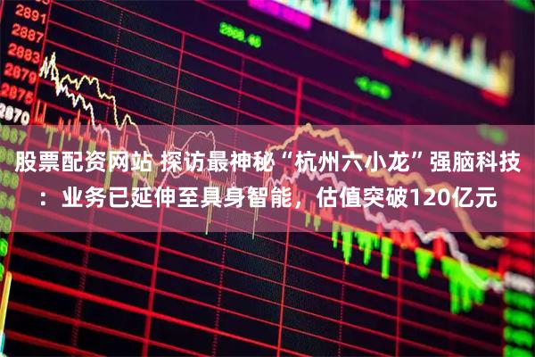 股票配资网站 探访最神秘“杭州六小龙”强脑科技：业务已延伸至具身智能，估值突破120亿元