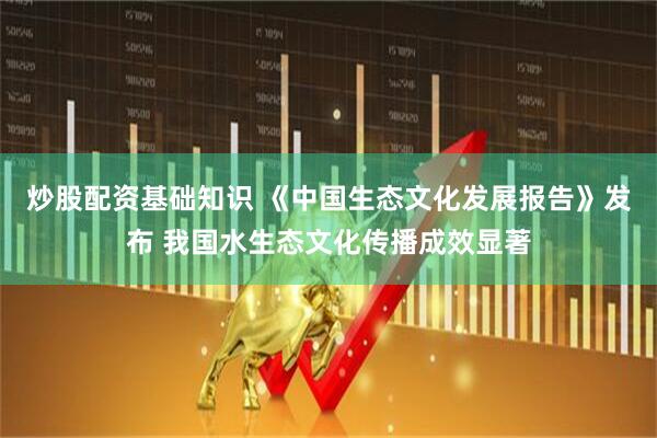 炒股配资基础知识 《中国生态文化发展报告》发布 我国水生态文化传播成效显著
