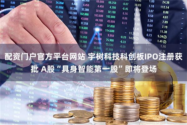 配资门户官方平台网站 宇树科技科创板IPO注册获批 A股“具身智能第一股”即将登场