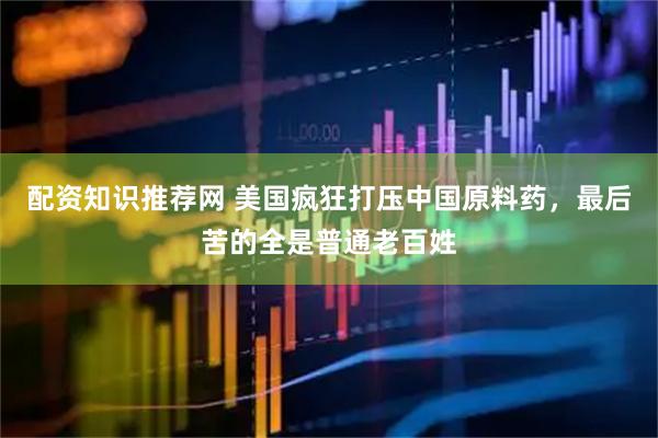 配资知识推荐网 美国疯狂打压中国原料药，最后苦的全是普通老百姓