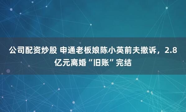 公司配资炒股 申通老板娘陈小英前夫撤诉，2.8亿元离婚“旧账”完结